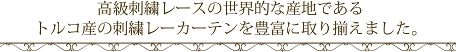 高級刺繍レースの世界的な産地であるトルコ産の刺繍レーカーテンを豊富に取り揃えました。
