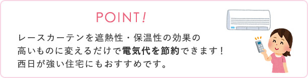 レースカーテンを遮熱性・保温性の効果の高いものに変えるだけで電気代を節約できます。西日が強い住宅にもおすすめです。
