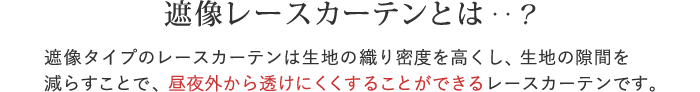 遮像レースカーテンとは‥？遮像タイプのレースカーテンは生地の織り密度を高くし、生地の隙間を減らすことで、昼夜外から透けにくくすることができるレースカーテンです。
