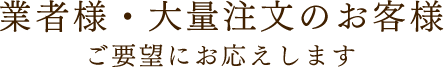 業者様・大量注文のお客様 ご要望にお応えします