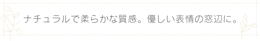 ナチュラルで柔らかな質感。優しい表情の窓辺に。