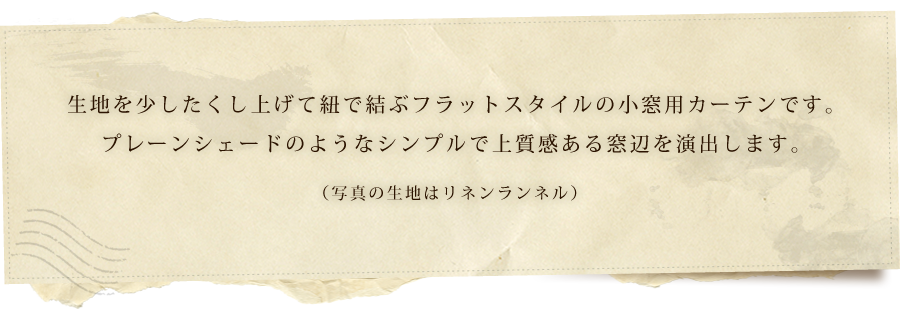 生地を少したくし上げて紐で結ぶフラットスタイルの小窓用カーテンです。プレーンシェードのようなシンプルで上質感ある窓辺を演出します。（写真の生地はリネンランネル）