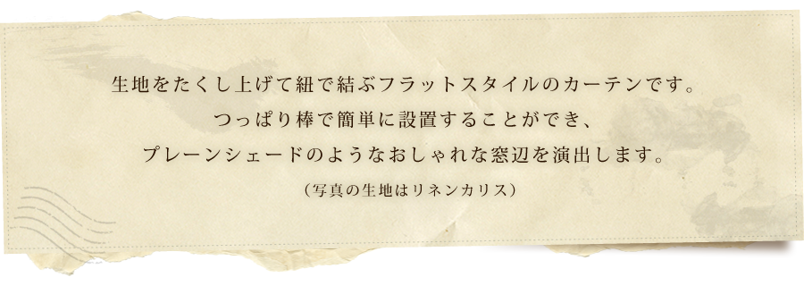 生地をたくし上げて紐で結ぶフラットスタイルのカーテンです。つっぱり棒で簡単に設置することができ、プレーンシェードのようなおしゃれな窓辺を演出します。（写真の生地はリネンカリス）