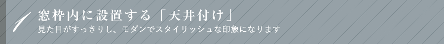 1窓枠内に設置する「天井付け」 見た目がすっきりし、モダンでスタイリッシュな印象になります
